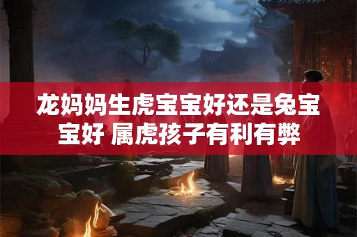 龙妈妈生虎宝宝好还是兔宝宝好 属虎孩子有利有弊