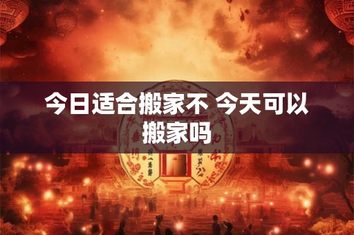 今日适合搬家不 今天可以搬家吗
