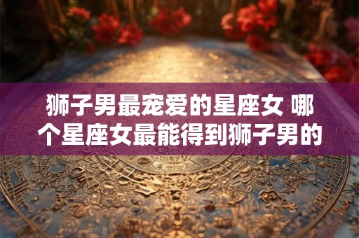 狮子男最宠爱的星座女 哪个星座女最能得到狮子男的宠爱
