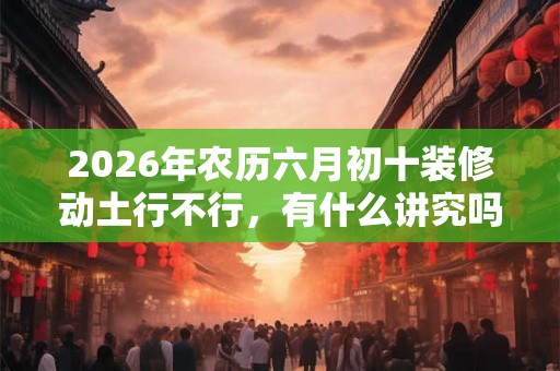 2026年农历六月初十装修动土行不行，有什么讲究吗？