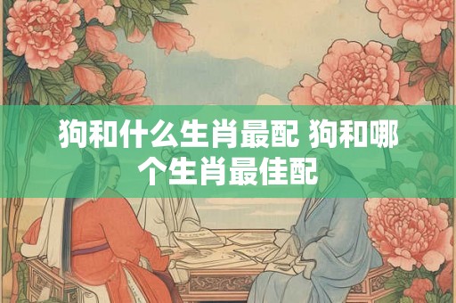 狗和什么生肖最配 狗和哪个生肖最佳配