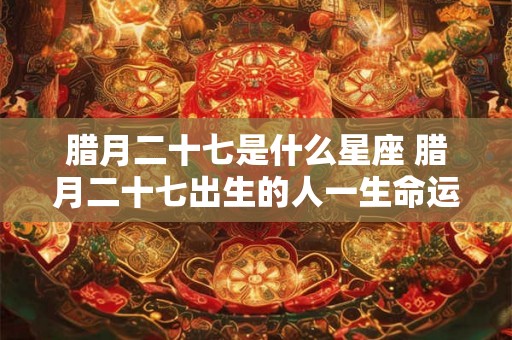 腊月二十七是什么星座 腊月二十七出生的人一生命运