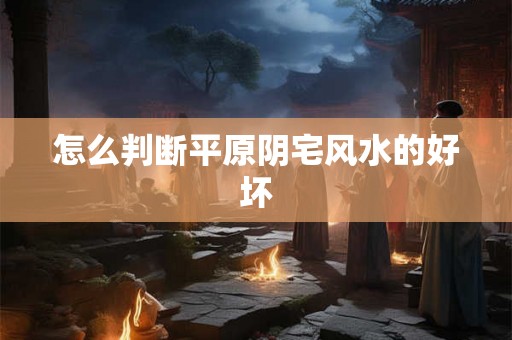 怎么判断平原阴宅风水的好坏 怎么判断平原阴宅风水的好坏