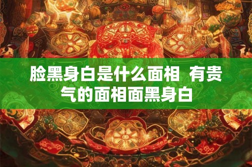 脸黑身白是什么面相  有贵气的面相面黑身白