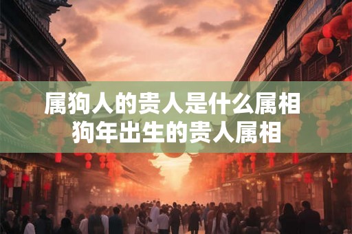 属狗人的贵人是什么属相 狗年出生的贵人属相