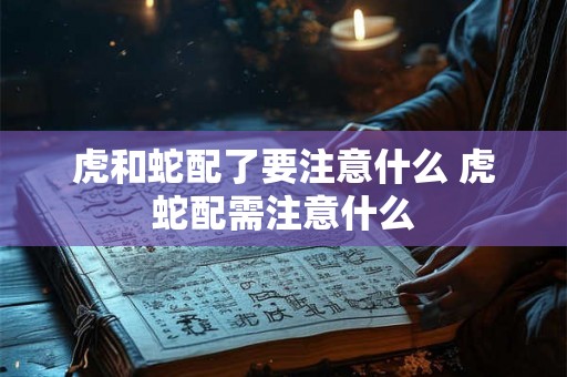 虎和蛇配了要注意什么 虎蛇配需注意什么 虎和蛇配了要注意什么 虎蛇配需注意什么