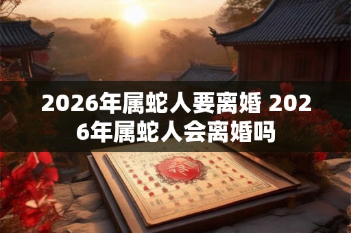 2026年属蛇人要离婚 2026年属蛇人会离婚吗 2026年属蛇人要离婚 2026年属蛇人会离婚吗