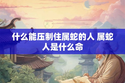 什么能压制住属蛇的人 属蛇人是什么命
