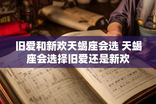 旧爱和新欢天蝎座会选 天蝎座会选择旧爱还是新欢
