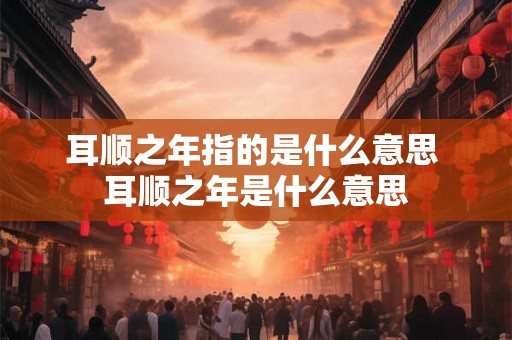 耳顺之年指的是什么意思 耳顺之年是什么意思