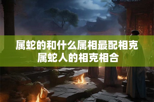 属蛇的和什么属相最配相克 属蛇人的相克相合