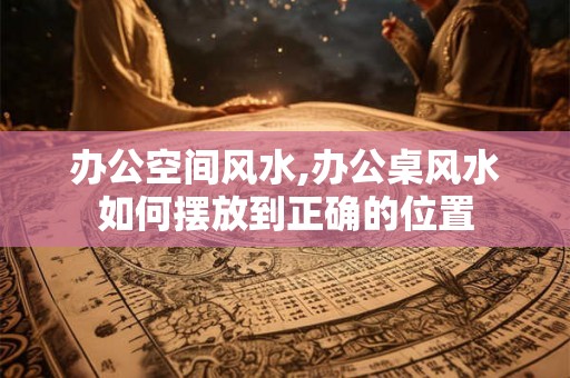 办公空间风水,办公桌风水如何摆放到正确的位置
