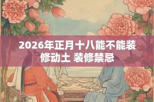 2026年正月十八能不能装修动土 装修禁忌 2026年正月十八能不能装修动土 装修禁忌