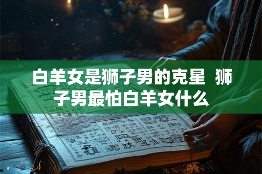 白羊女是狮子男的克星  狮子男最怕白羊女什么