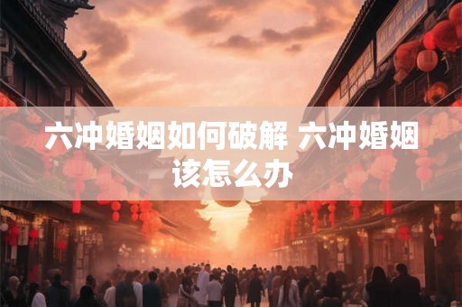 六冲婚姻如何破解 六冲婚姻该怎么办