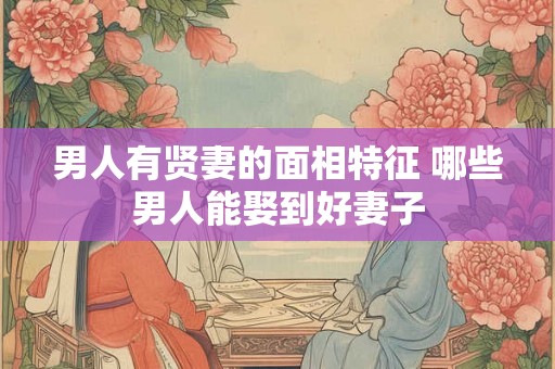 男人有贤妻的面相特征 哪些男人能娶到好妻子 男人有贤妻的面相特征 哪些男人能娶到好妻子