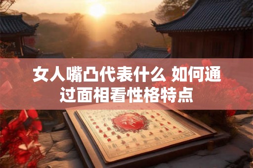 女人嘴凸代表什么 如何通过面相看性格特点