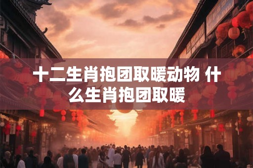 十二生肖抱团取暖动物 什么生肖抱团取暖