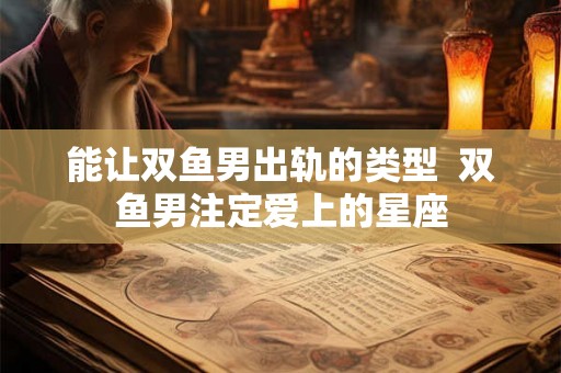 能让双鱼男出轨的类型  双鱼男注定爱上的星座