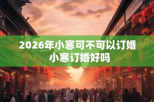2026年小寒可不可以订婚  小寒订婚好吗