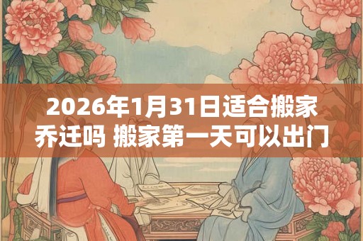 2026年1月31日适合搬家乔迁吗 搬家第一天可以出门吗 2026年1月31日适合搬家乔迁吗 搬家第一天可以出门吗