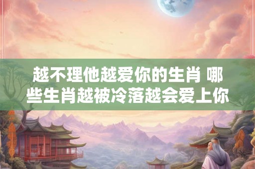 越不理他越爱你的生肖 哪些生肖越被冷落越会爱上你