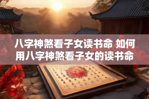 八字神煞看子女读书命 如何用八字神煞看子女的读书命