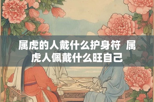 属虎的人戴什么护身符  属虎人佩戴什么旺自己