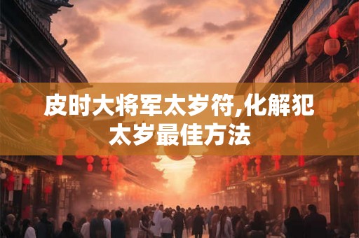 皮时大将军太岁符,化解犯太岁最佳方法 皮时大将军太岁符,化解犯太岁最佳方法