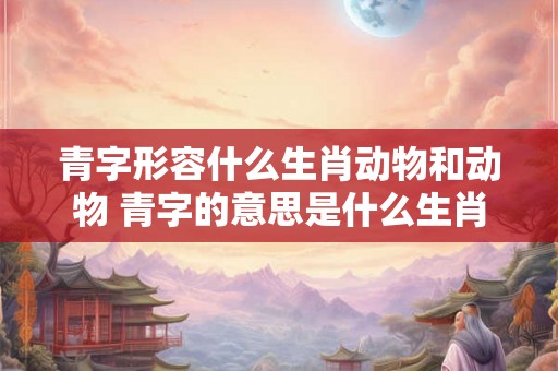 青字形容什么生肖动物和动物 青字的意思是什么生肖 青字形容什么生肖动物和动物 青字的意思是什么生肖