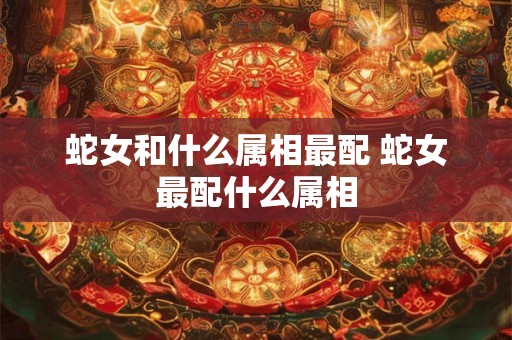 蛇女和什么属相最配 蛇女最配什么属相