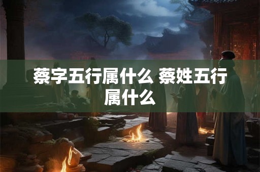 蔡字五行属什么 蔡姓五行属什么 蔡字五行属什么 蔡姓五行属什么