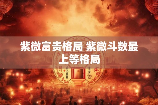 紫微富贵格局 紫微斗数最上等格局