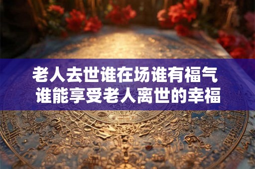 老人去世谁在场谁有福气 谁能享受老人离世的幸福