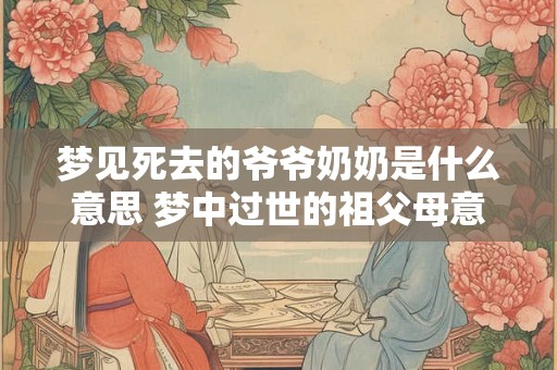 梦见死去的爷爷奶奶是什么意思 梦中过世的祖父母意味着什么
