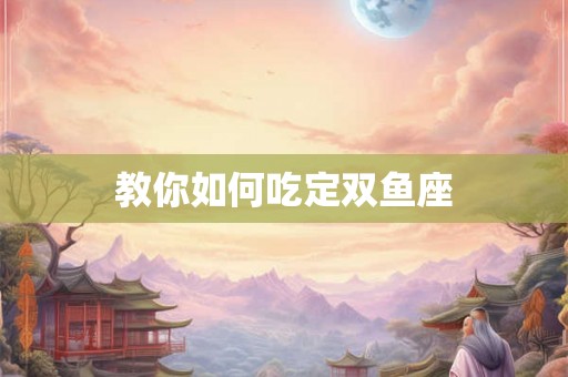教你如何吃定双鱼座 教你如何吃定双鱼座