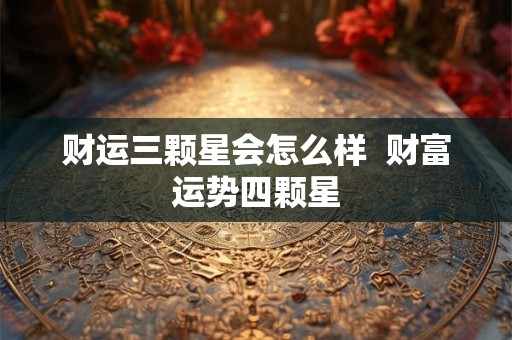 财运三颗星会怎么样 财富运势四颗星 财运三颗星会怎么样 财富运势四颗星