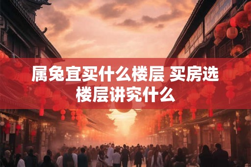 属兔宜买什么楼层 买房选楼层讲究什么 属兔宜买什么楼层 买房选楼层讲究什么