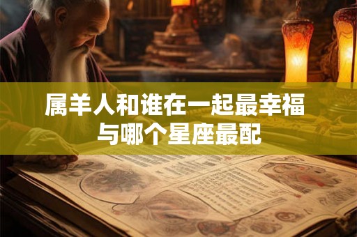 属羊人和谁在一起最幸福 与哪个星座最配 属羊人和谁在一起最幸福 与哪个星座最配