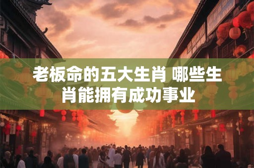 老板命的五大生肖 哪些生肖能拥有成功事业 老板命的五大生肖 哪些生肖能拥有成功事业