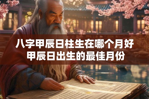 八字甲辰日柱生在哪个月好 甲辰日出生的最佳月份