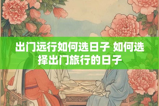 出门远行如何选日子 如何选择出门旅行的日子