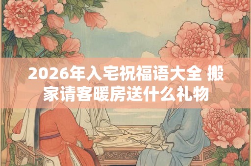 2026年入宅祝福语大全 搬家请客暖房送什么礼物