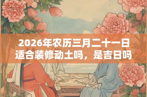 2026年农历三月二十一日适合装修动土吗,是吉日吗? 2026年农历三月二十一日适合装修动土吗,是吉日吗?