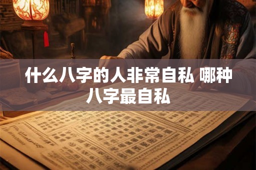 什么八字的人非常自私 哪种八字最自私 什么八字的人非常自私 哪种八字最自私