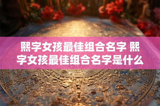 熙字女孩最佳组合名字 熙字女孩最佳组合名字是什么 熙字女孩最佳组合名字 熙字女孩最佳组合名字是什么