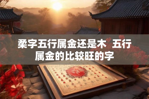 柔字五行属金还是木  五行属金的比较旺的字