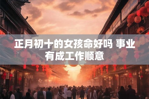 正月初十的女孩命好吗 事业有成工作顺意