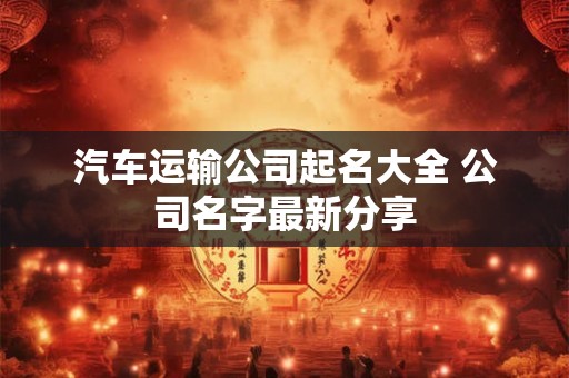 汽车运输公司起名大全 公司名字最新分享