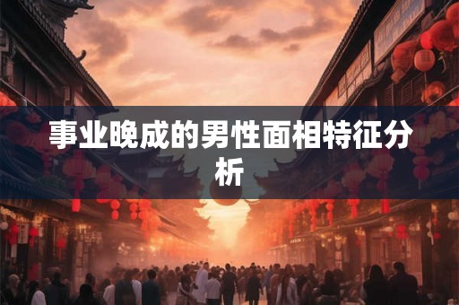事业晚成的男性面相特征分析 事业晚成的男性面相特征分析